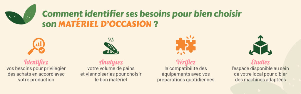Comment identifier ses besoins pour bien choisir son matériel d’occasion ?
Identifiez vos besoins pour privilégier des achats en accord avec votre production
Analysez votre volume de pains et viennoiseries pour choisir le bon matériel.
Vérifiez la compatibilité des équipements avec vos préparations quotidiennes
Etudiez l’espace disponible au sein de votre local pour cibler des machines adaptées