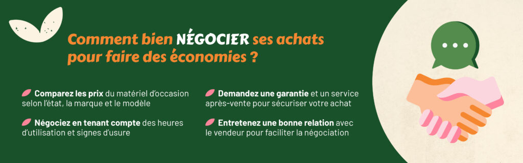 Comment bien négocier ses achats pour faire des économies ?
Comparez les prix du matériel d’occasion selon l’état, la marque et le modèle
Négociez en tenant compte des heures d’utilisation et signes d’usure
Demandez une garantie et un service après-vente pour sécuriser votre achat
Entretenez une bonne relation avec le vendeur pour faciliter la négociation
